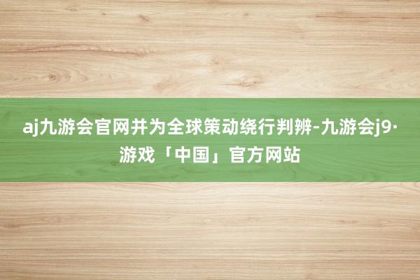 aj九游会官网并为全球策动绕行判辨-九游会j9·游戏「中国」官方网站