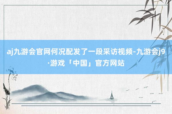 aj九游会官网何况配发了一段采访视频-九游会j9·游戏「中国」官方网站