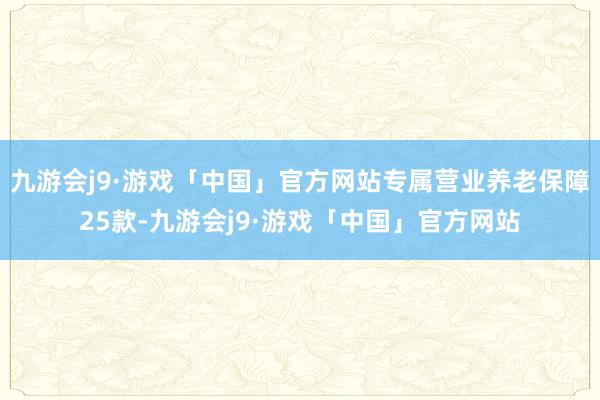 九游会j9·游戏「中国」官方网站专属营业养老保障25款-九游会j9·游戏「中国」官方网站