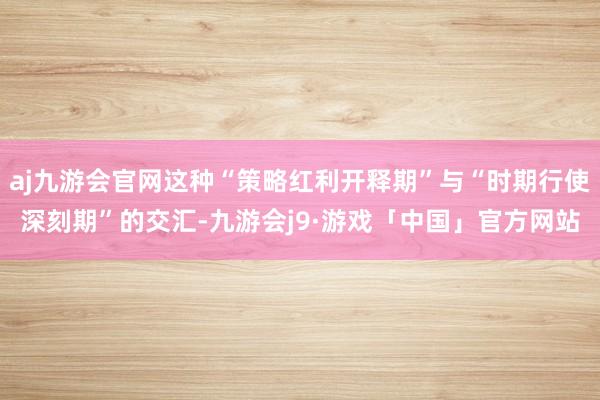 aj九游会官网这种“策略红利开释期”与“时期行使深刻期”的交汇-九游会j9·游戏「中国」官方网站