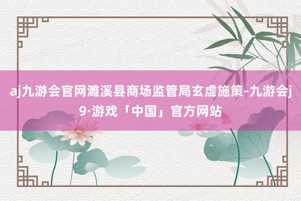 aj九游会官网濉溪县商场监管局玄虚施策-九游会j9·游戏「中国」官方网站