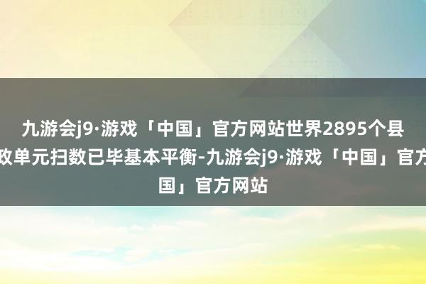 九游会j9·游戏「中国」官方网站世界2895个县级行政单元扫数已毕基本平衡-九游会j9·游戏「中国」官方网站