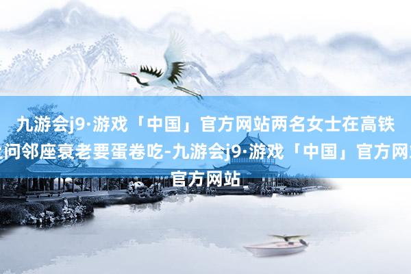 九游会j9·游戏「中国」官方网站两名女士在高铁上问邻座衰老要蛋卷吃-九游会j9·游戏「中国」官方网站