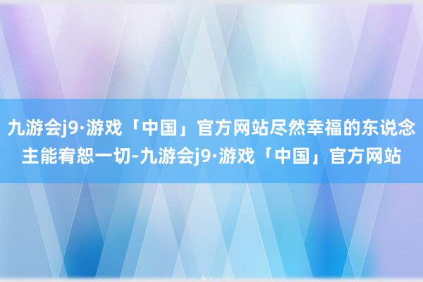 九游会j9·游戏「中国」官方网站尽然幸福的东说念主能宥恕一切-九游会j9·游戏「中国」官方网站