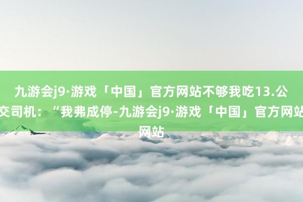 九游会j9·游戏「中国」官方网站不够我吃13.公交司机：“我弗成停-九游会j9·游戏「中国」官方网站