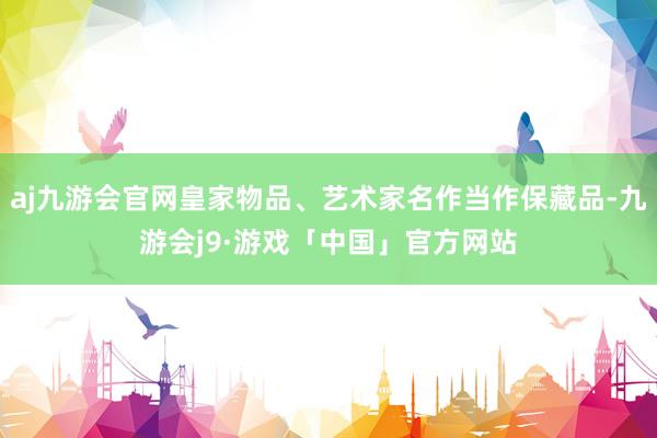 aj九游会官网皇家物品、艺术家名作当作保藏品-九游会j9·游戏「中国」官方网站