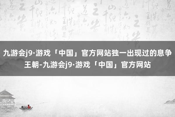 九游会j9·游戏「中国」官方网站独一出现过的息争王朝-九游会j9·游戏「中国」官方网站