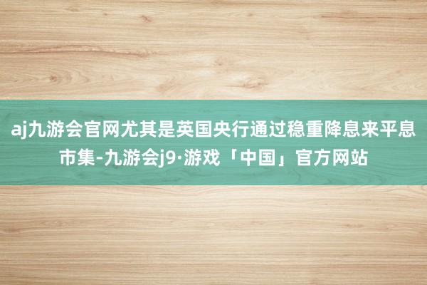 aj九游会官网尤其是英国央行通过稳重降息来平息市集-九游会j9·游戏「中国」官方网站