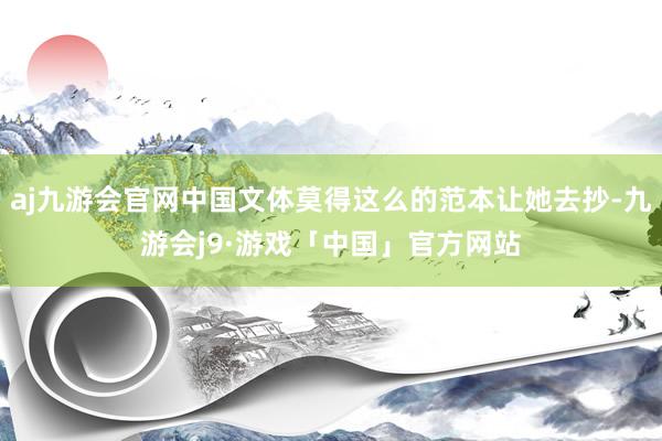 aj九游会官网中国文体莫得这么的范本让她去抄-九游会j9·游戏「中国」官方网站