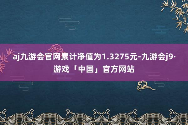 aj九游会官网累计净值为1.3275元-九游会j9·游戏「中国」官方网站