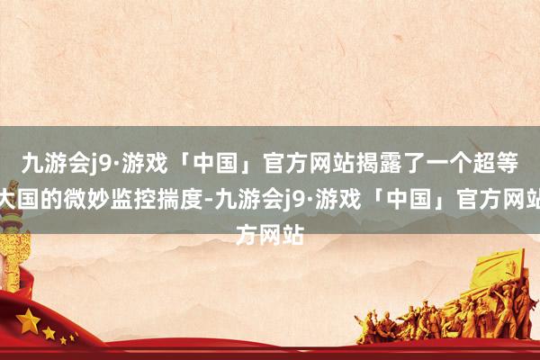 九游会j9·游戏「中国」官方网站揭露了一个超等大国的微妙监控揣度-九游会j9·游戏「中国」官方网站