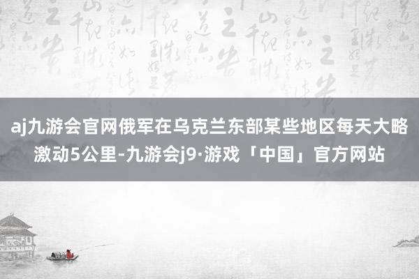 aj九游会官网俄军在乌克兰东部某些地区每天大略激动5公里-九游会j9·游戏「中国」官方网站