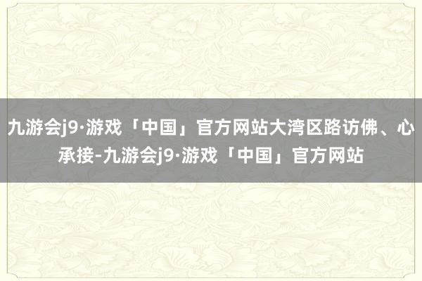 九游会j9·游戏「中国」官方网站大湾区路访佛、心承接-九游会j9·游戏「中国」官方网站