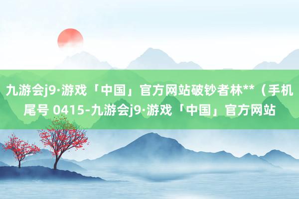 九游会j9·游戏「中国」官方网站破钞者林**（手机尾号 0415-九游会j9·游戏「中国」官方网站