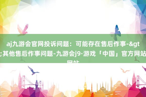 aj九游会官网投诉问题：可能存在售后作事->其他售后作事问题-九游会j9·游戏「中国」官方网站
