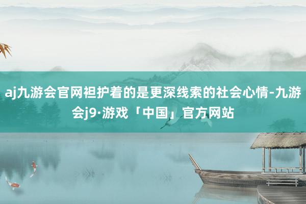 aj九游会官网袒护着的是更深线索的社会心情-九游会j9·游戏「中国」官方网站