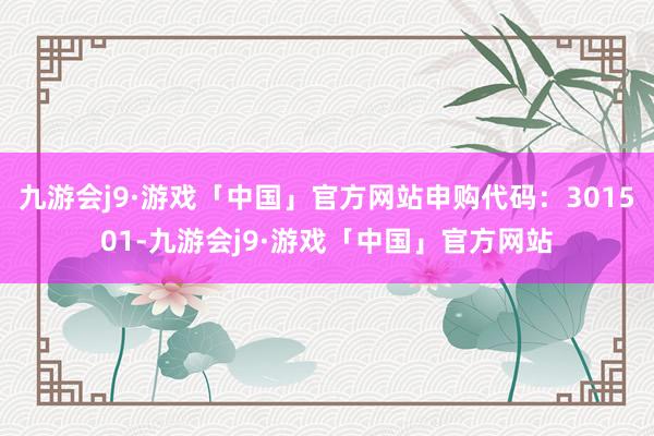 九游会j9·游戏「中国」官方网站申购代码：301501-九游会j9·游戏「中国」官方网站