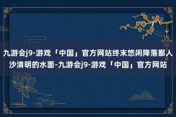 九游会j9·游戏「中国」官方网站终末悠闲降落鄙人沙清明的水面-九游会j9·游戏「中国」官方网站