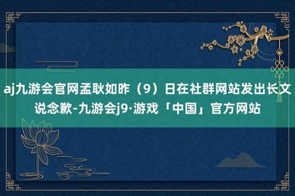 aj九游会官网孟耿如昨（9）日在社群网站发出长文说念歉-九游会j9·游戏「中国」官方网站