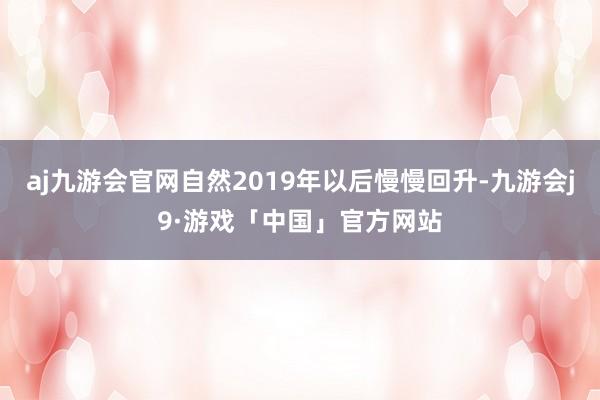 aj九游会官网自然2019年以后慢慢回升-九游会j9·游戏「中国」官方网站