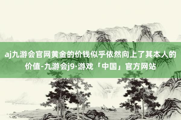 aj九游会官网黄金的价钱似乎依然向上了其本人的价值-九游会j9·游戏「中国」官方网站
