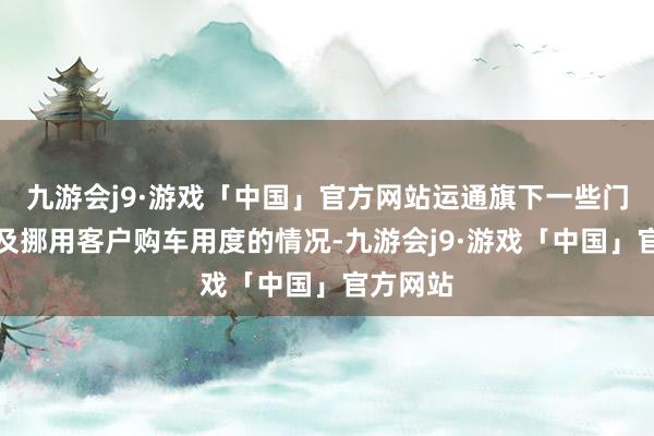 九游会j9·游戏「中国」官方网站运通旗下一些门店还波及挪用客户购车用度的情况-九游会j9·游戏「中国」官方网站