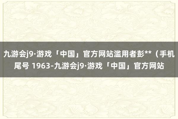 九游会j9·游戏「中国」官方网站滥用者彭**（手机尾号 1963-九游会j9·游戏「中国」官方网站