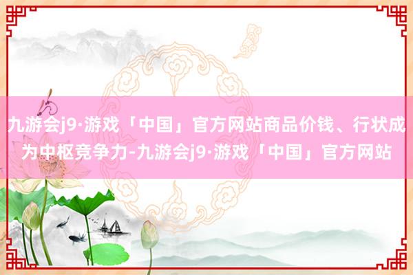 九游会j9·游戏「中国」官方网站商品价钱、行状成为中枢竞争力-九游会j9·游戏「中国」官方网站