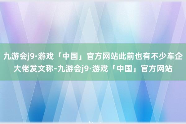 九游会j9·游戏「中国」官方网站此前也有不少车企大佬发文称-九游会j9·游戏「中国」官方网站