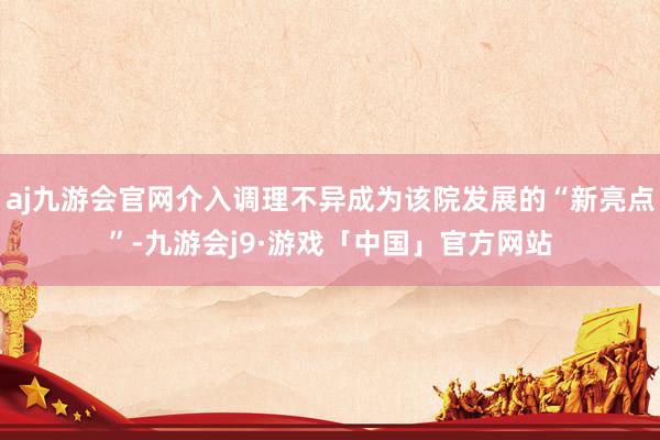 aj九游会官网介入调理不异成为该院发展的“新亮点”-九游会j9·游戏「中国」官方网站