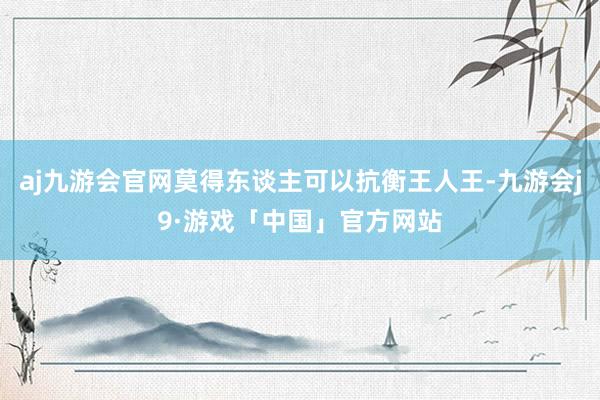 aj九游会官网莫得东谈主可以抗衡王人王-九游会j9·游戏「中国」官方网站