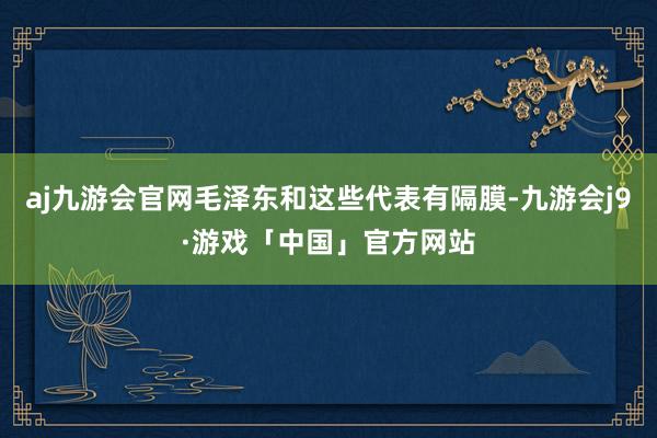 aj九游会官网毛泽东和这些代表有隔膜-九游会j9·游戏「中国」官方网站