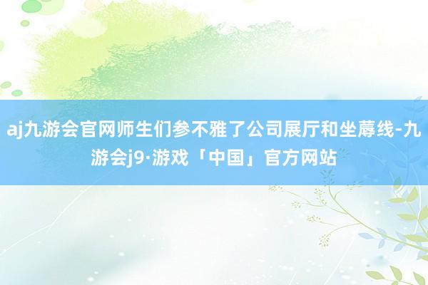 aj九游会官网师生们参不雅了公司展厅和坐蓐线-九游会j9·游戏「中国」官方网站