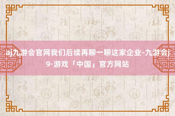 aj九游会官网我们后续再聊一聊这家企业-九游会j9·游戏「中国」官方网站