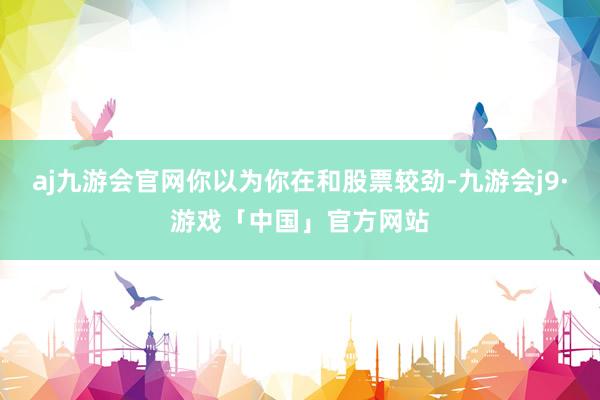aj九游会官网你以为你在和股票较劲-九游会j9·游戏「中国」官方网站