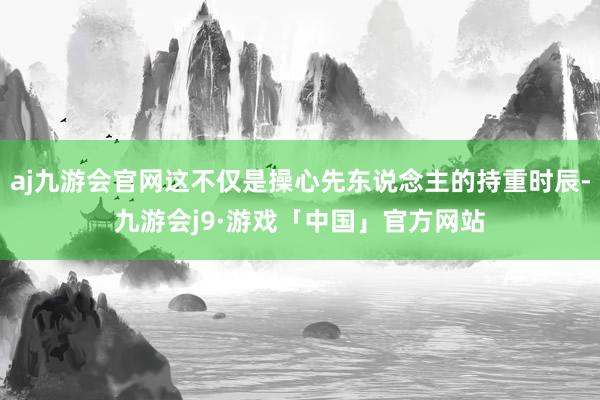 aj九游会官网这不仅是操心先东说念主的持重时辰-九游会j9·游戏「中国」官方网站
