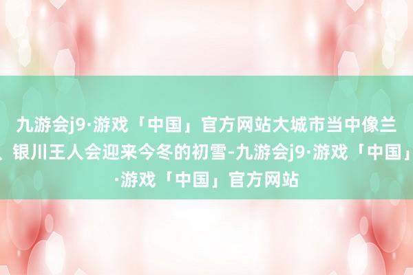 九游会j9·游戏「中国」官方网站大城市当中像兰州、沈阳、银川王人会迎来今冬的初雪-九游会j9·游戏「中国」官方网站