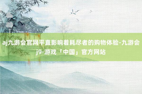 aj九游会官网平直影响着耗尽者的购物体验-九游会j9·游戏「中国」官方网站