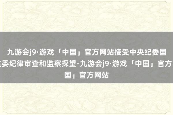 九游会j9·游戏「中国」官方网站接受中央纪委国度监委纪律审查和监察探望-九游会j9·游戏「中国」官方网站