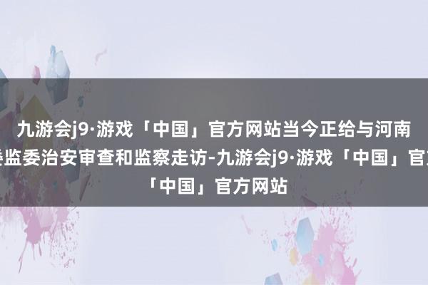 九游会j9·游戏「中国」官方网站当今正给与河南省纪委监委治安审查和监察走访-九游会j9·游戏「中国」官方网站