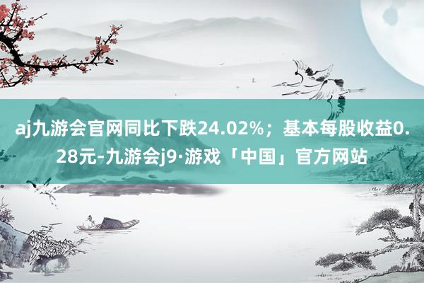 aj九游会官网同比下跌24.02%；基本每股收益0.28元-九游会j9·游戏「中国」官方网站