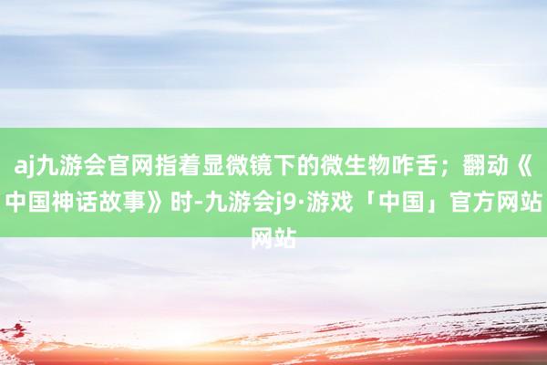 aj九游会官网指着显微镜下的微生物咋舌；翻动《中国神话故事》时-九游会j9·游戏「中国」官方网站