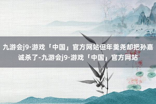 九游会j9·游戏「中国」官方网站但年羹尧却把孙嘉诚杀了-九游会j9·游戏「中国」官方网站