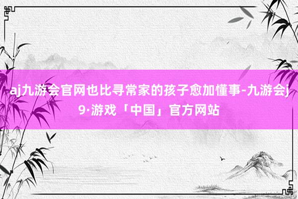 aj九游会官网也比寻常家的孩子愈加懂事-九游会j9·游戏「中国」官方网站